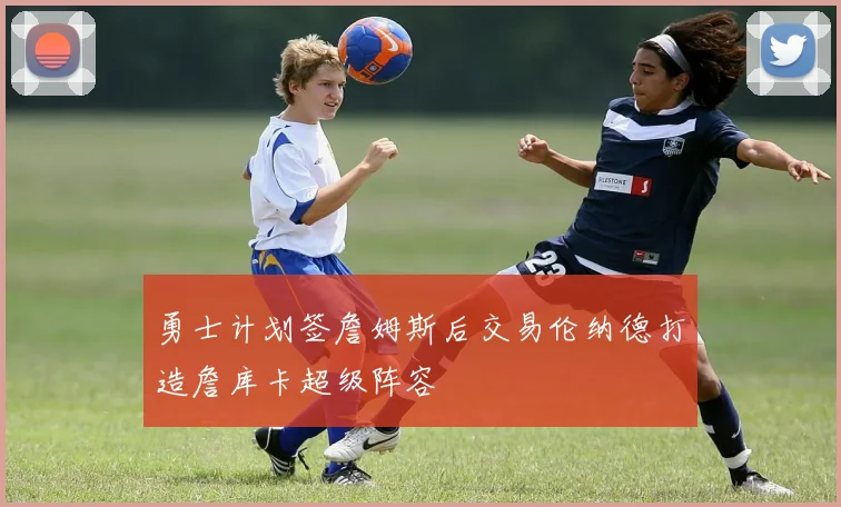 勇士计划签詹姆斯后交易伦纳德打造詹库卡超级阵容