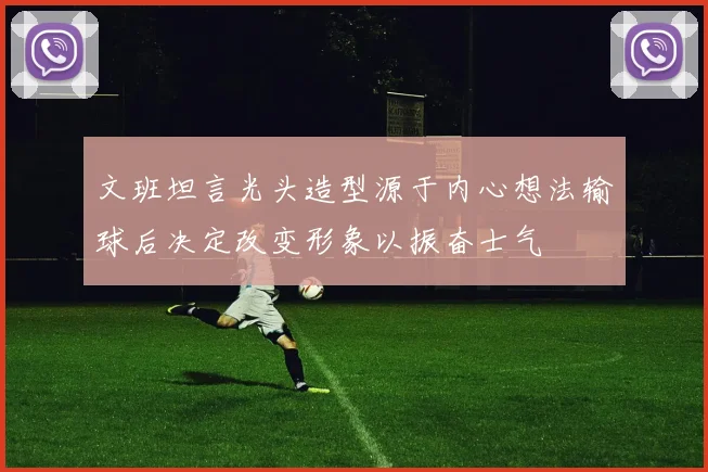 文班坦言光头造型源于内心想法输球后决定改变形象以振奋士气