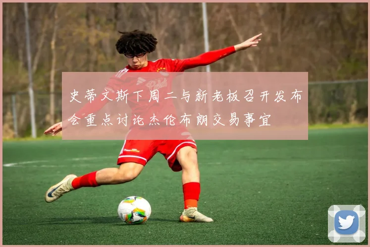 史蒂文斯下周二与新老板召开发布会重点讨论杰伦布朗交易事宜