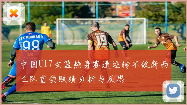 中国U17女篮热身赛遭逆转不敌新西兰队首尝败绩分析与反思