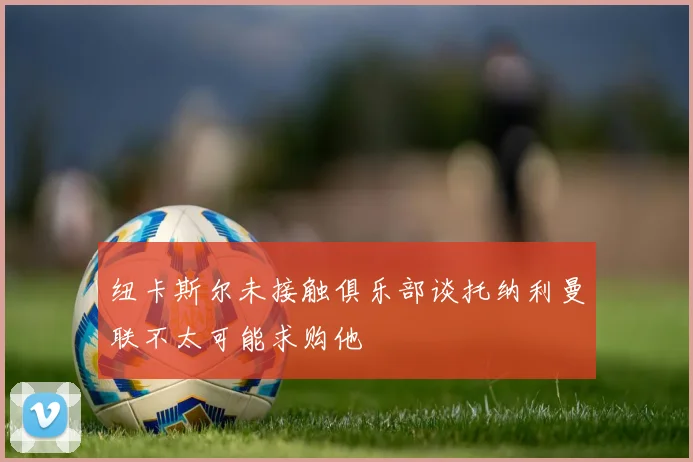 纽卡斯尔未接触俱乐部谈托纳利曼联不太可能求购他