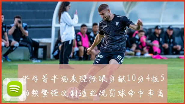 字母哥半场表现抢眼贡献10分4板5助频繁强攻制造犯规罚球命中率高