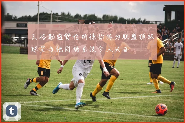瓦格勒盛赞伦纳德称其为联盟顶级球星与他同场竞技令人兴奋