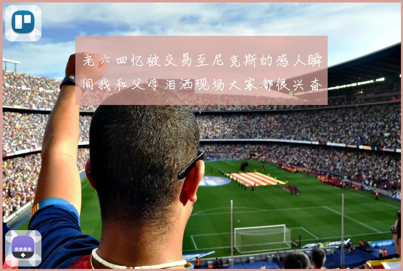 老六回忆被交易至尼克斯的感人瞬间我和父母泪洒现场大家都很兴奋