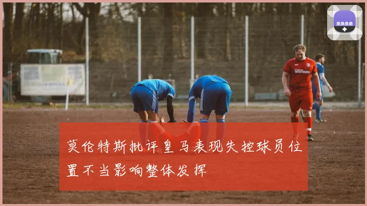 莫伦特斯批评皇马表现失控球员位置不当影响整体发挥