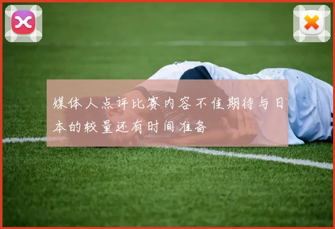 媒体人点评比赛内容不佳期待与日本的较量还有时间准备