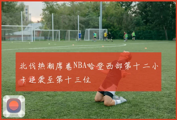 北伐热潮席卷NBA哈登西部第十二小卡逆袭至第十三位