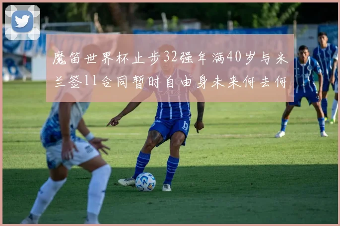 魔笛世界杯止步32强年满40岁与米兰签11合同暂时自由身未来何去何从