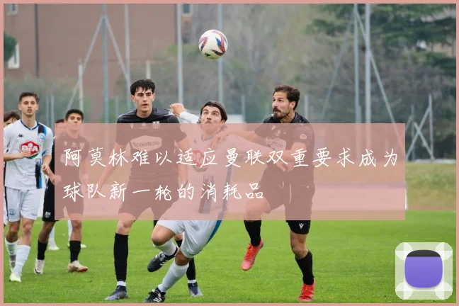 阿莫林难以适应曼联双重要求成为球队新一轮的消耗品