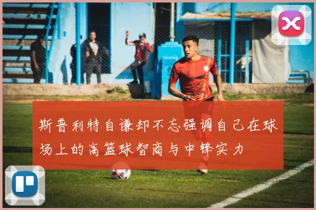 斯普利特自谦却不忘强调自己在球场上的高篮球智商与中锋实力