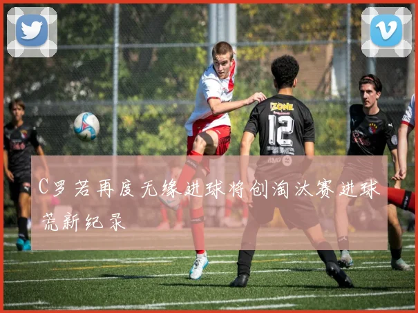 C罗若再度无缘进球将创淘汰赛进球荒新纪录