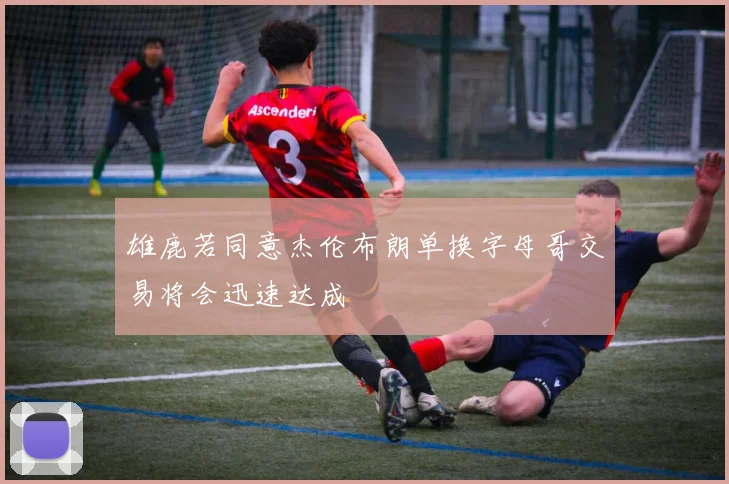 雄鹿若同意杰伦布朗单换字母哥交易将会迅速达成