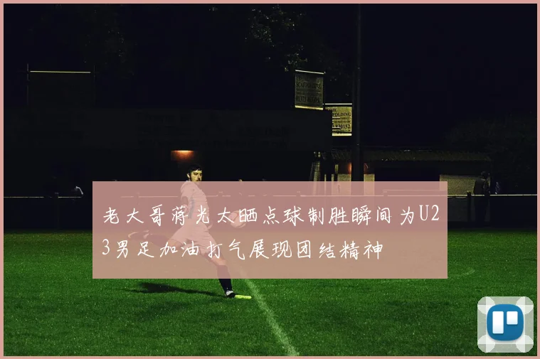 老大哥蒋光太晒点球制胜瞬间为U23男足加油打气展现团结精神