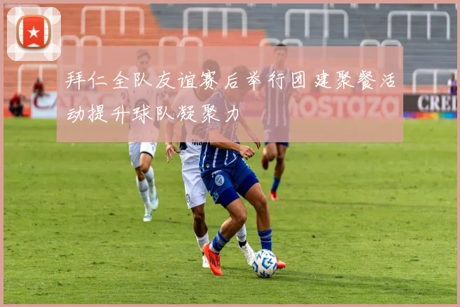 拜仁全队友谊赛后举行团建聚餐活动提升球队凝聚力
