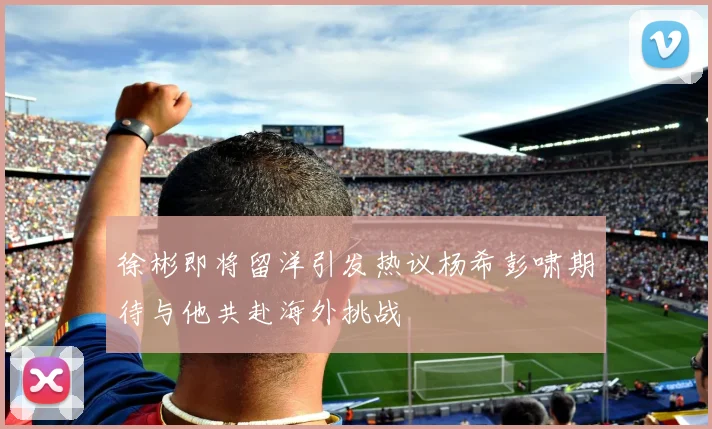 徐彬即将留洋引发热议杨希彭啸期待与他共赴海外挑战
