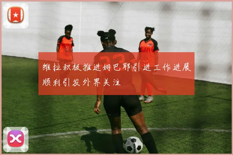 维拉积极推进姆巴耶引进工作进展顺利引发外界关注