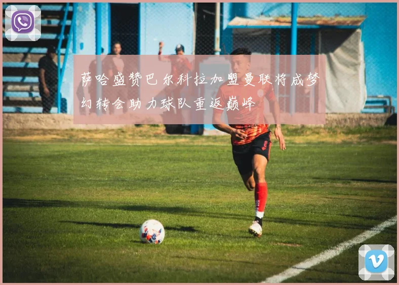 萨哈盛赞巴尔科拉加盟曼联将成梦幻转会助力球队重返巅峰