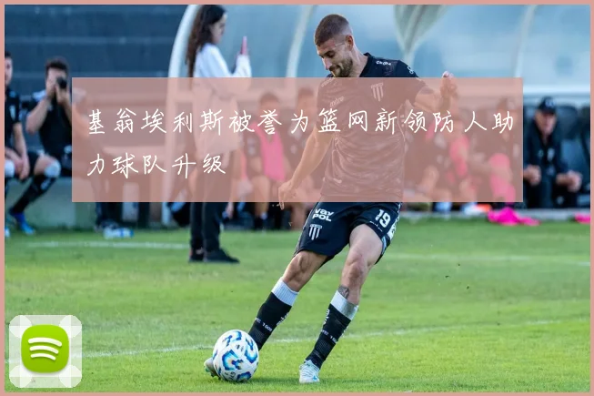 基翁埃利斯被誉为篮网新领防人助力球队升级