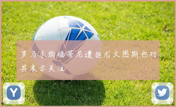 罗马求购福蒂尼遭拒尤文图斯也对其表示关注