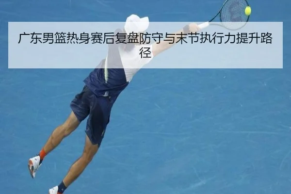 广东男篮热身赛后复盘防守与末节执行力提升路径 | LDsports